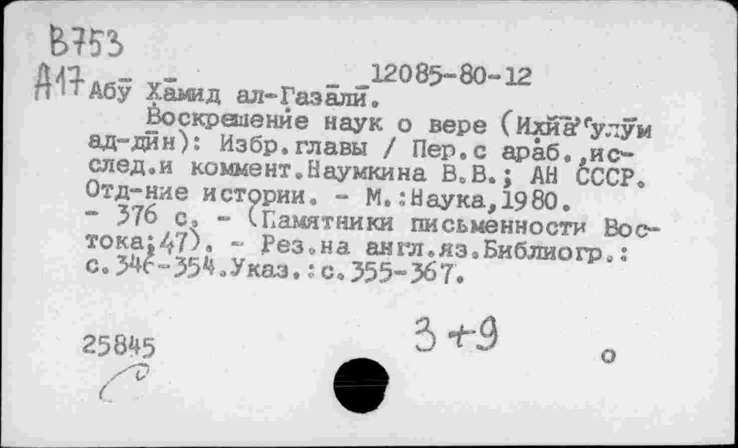 ﻿в?»
АЛ«- V-	- .-12085-80-12
п'тАбу Хамид ал-Газали.
Воскрешение наук о вере (Ихйа’ ад-дин): Избр.главы / Пер.с араб след.и коммент.Наумкина В.В.; , Отд-ние истории “ 576 с, ■ тока:47). - Резана англ.яз с.546-354.Указ.: с. 355-367.
улум «о.,и с-АН СССР
истории. - М. .-Наука, 1980.
- (-Памятники письменности Вос-~ Рез.на англ.яз.Библиогр.:
25845
3 ^'9